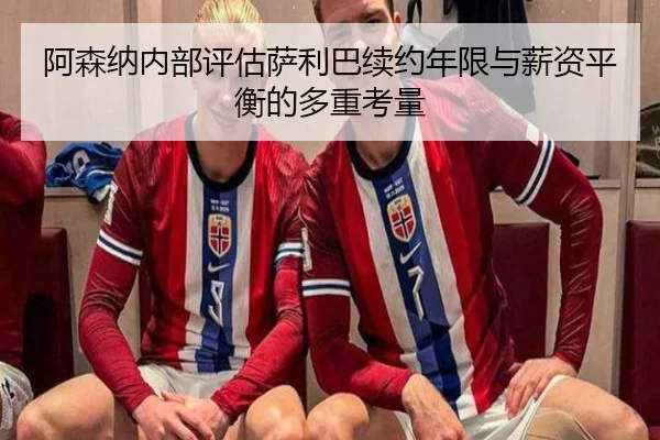 阿森纳内部评估萨利巴续约年限与薪资平衡的多重考量