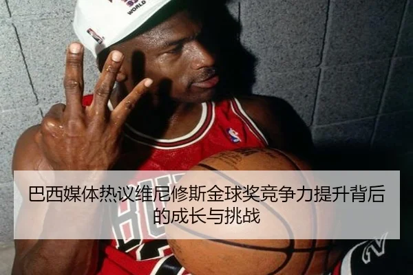 巴西媒体热议维尼修斯金球奖竞争力提升背后的成长与挑战