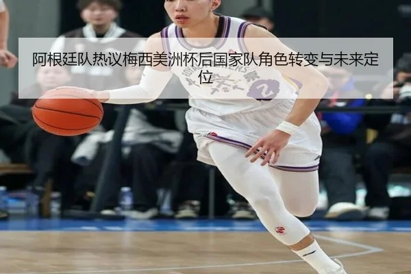 阿根廷队热议梅西美洲杯后国家队角色转变与未来定位