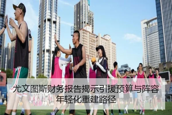 尤文图斯财务报告揭示引援预算与阵容年轻化重建路径