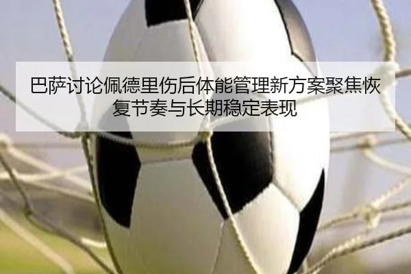巴萨讨论佩德里伤后体能管理新方案聚焦恢复节奏与长期稳定表现